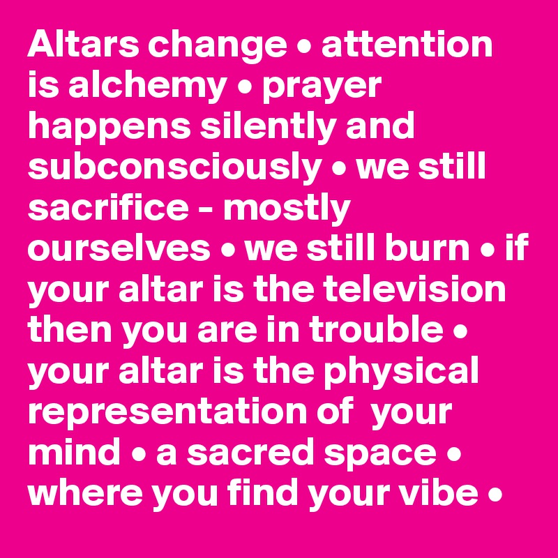Altars change • attention is alchemy • prayer happens silently and
subconsciously • we still sacrifice - mostly ourselves • we still burn • if your altar is the television then you are in trouble • your altar is the physical representation of  your mind • a sacred space • where you find your vibe • 