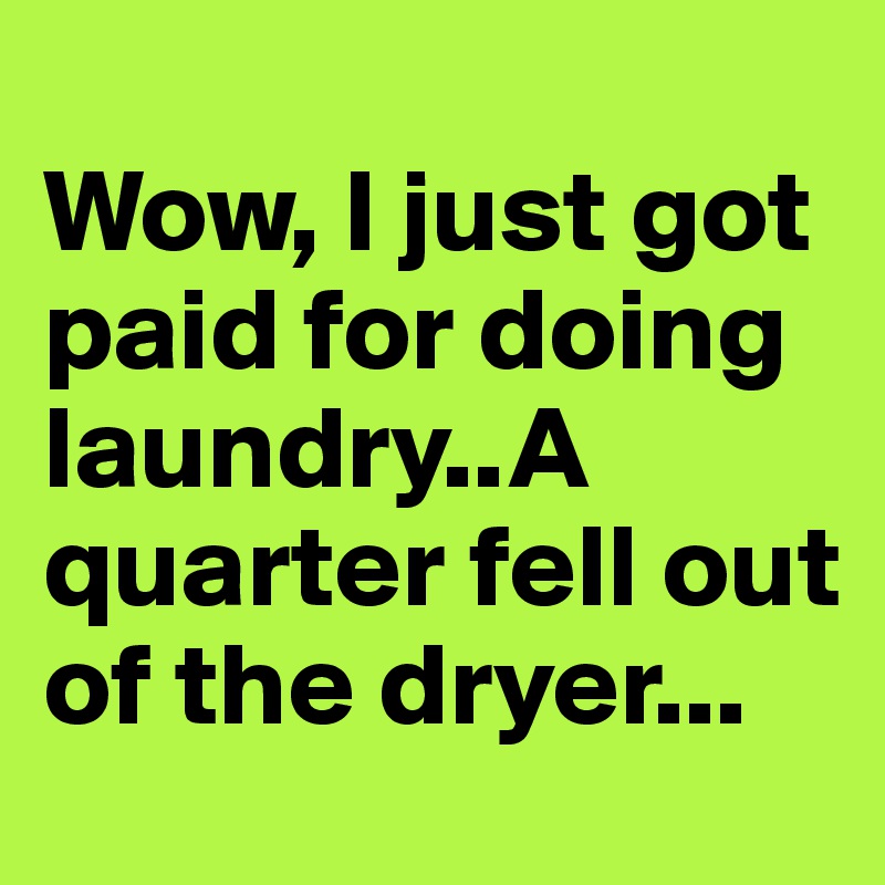 
Wow, I just got paid for doing laundry..A quarter fell out of the dryer...
