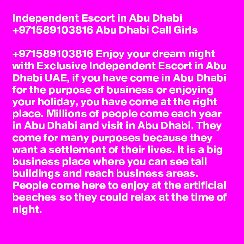 Independent Escort in Abu Dhabi +971589103816 Abu Dhabi Call Girls

+971589103816 Enjoy your dream night with Exclusive Independent Escort in Abu Dhabi UAE, if you have come in Abu Dhabi for the purpose of business or enjoying your holiday, you have come at the right place. Millions of people come each year in Abu Dhabi and visit in Abu Dhabi. They come for many purposes because they want a settlement of their lives. It is a big business place where you can see tall buildings and reach business areas. People come here to enjoy at the artificial beaches so they could relax at the time of night. 
