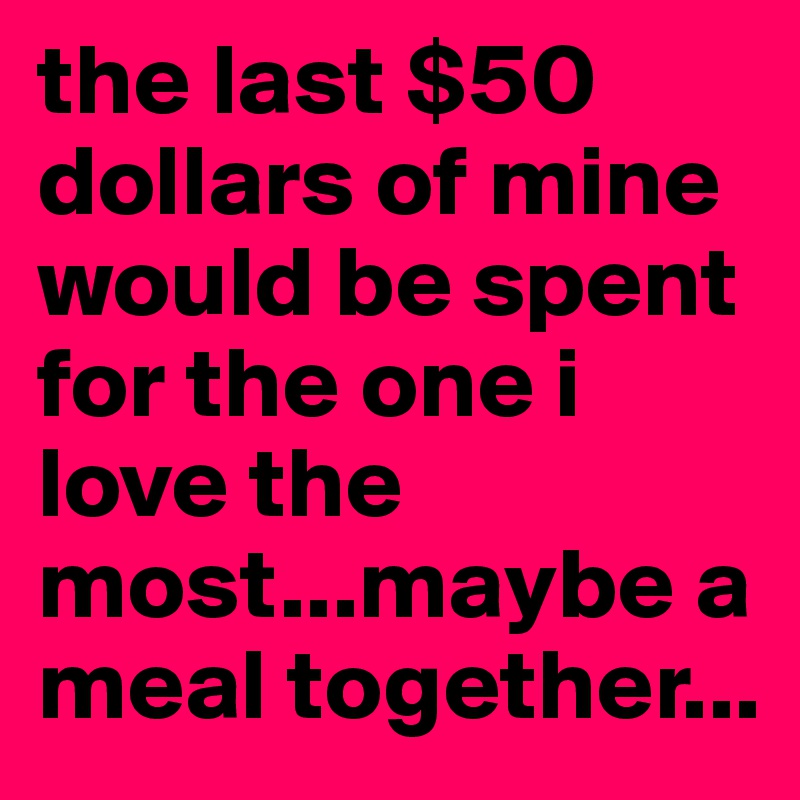 the last $50 dollars of mine would be spent for the one i love the most...maybe a meal together...