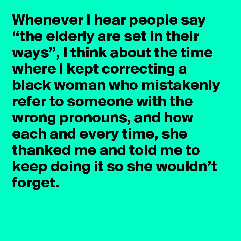 Whenever I hear people say “the elderly are set in their ways”, I think about the time where I kept correcting a black woman who mistakenly refer to someone with the wrong pronouns, and how each and every time, she thanked me and told me to keep doing it so she wouldn’t forget.