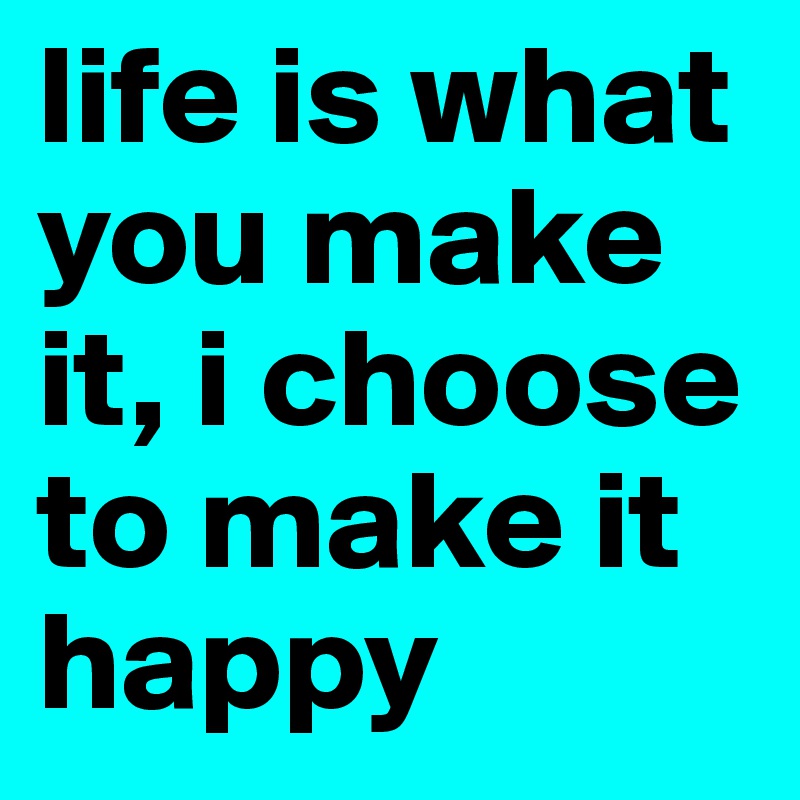 life is what you make it, i choose to make it happy