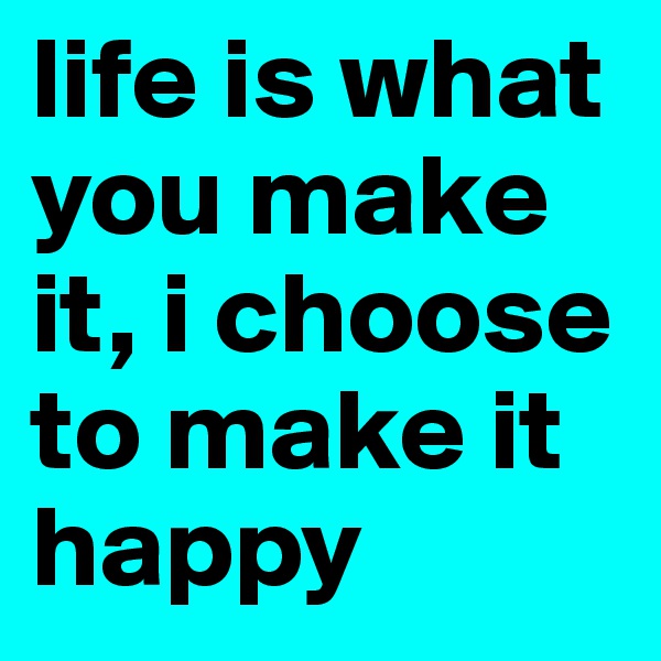 life is what you make it, i choose to make it happy