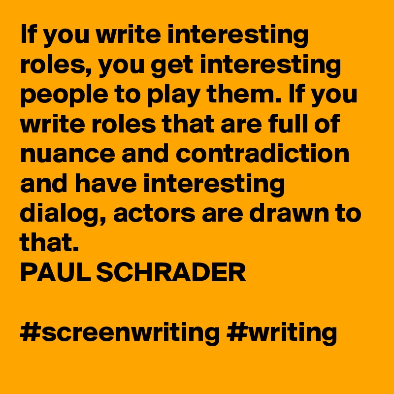 If you write interesting roles, you get interesting people to play them. If you write roles that are full of nuance and contradiction and have interesting dialog, actors are drawn to that.
PAUL SCHRADER

#screenwriting #writing