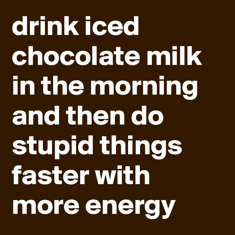 drink iced chocolate milk in the morning and then do stupid things faster with more energy