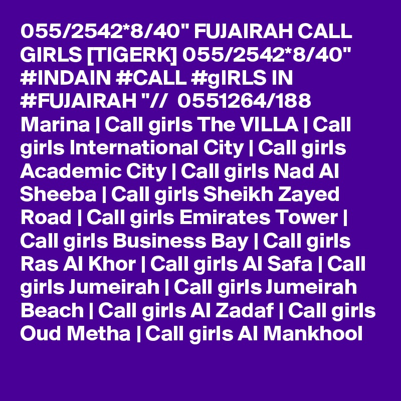055/2542*8/40" FUJAIRAH CALL GIRLS [TIGERK] 055/2542*8/40" #INDAIN #CALL #gIRLS IN #FUJAIRAH "//  0551264/188  Marina | Call girls The VILLA | Call girls International City | Call girls Academic City | Call girls Nad Al Sheeba | Call girls Sheikh Zayed Road | Call girls Emirates Tower | Call girls Business Bay | Call girls Ras Al Khor | Call girls Al Safa | Call girls Jumeirah | Call girls Jumeirah Beach | Call girls Al Zadaf | Call girls Oud Metha | Call girls Al Mankhool