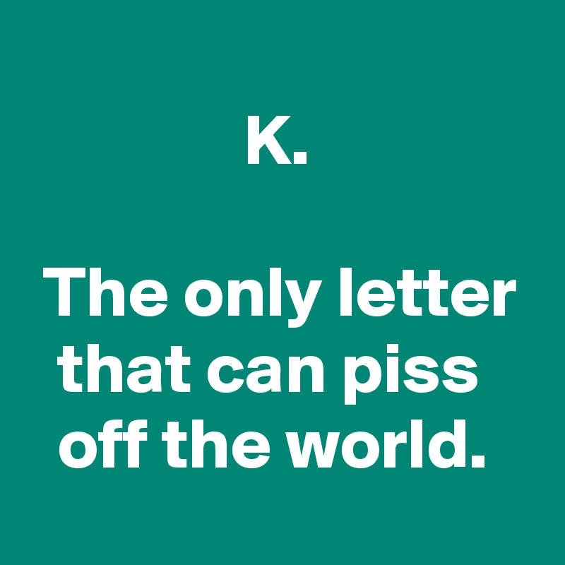 
               K.

 The only letter
  that can piss
  off the world.