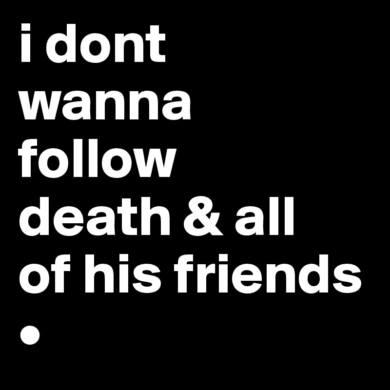 i dont 
wanna 
follow 
death & all  of his friends
•