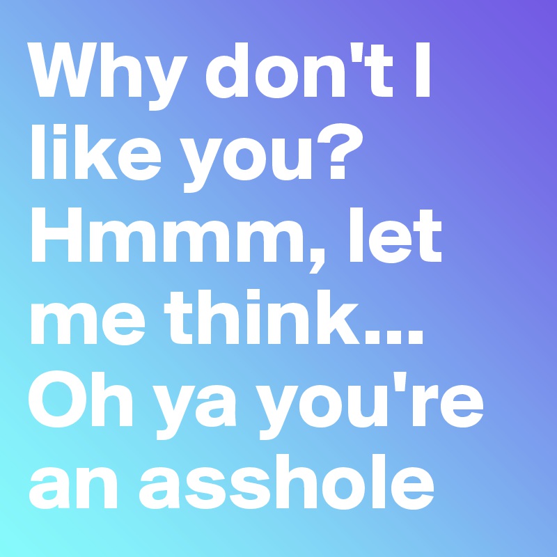 Why don't I like you? 
Hmmm, let me think...
Oh ya you're an asshole