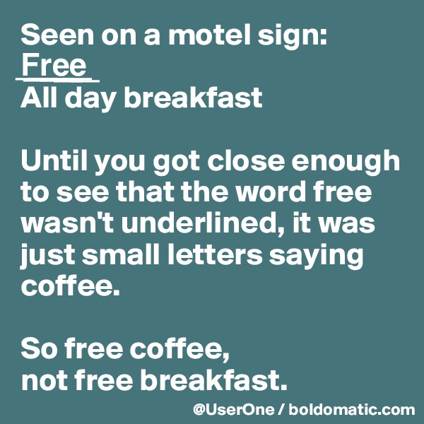 Seen on a motel sign:
F??r??e??e??
All day breakfast

Until you got close enough to see that the word free wasn't underlined, it was just small letters saying coffee.

So free coffee,
not free breakfast.