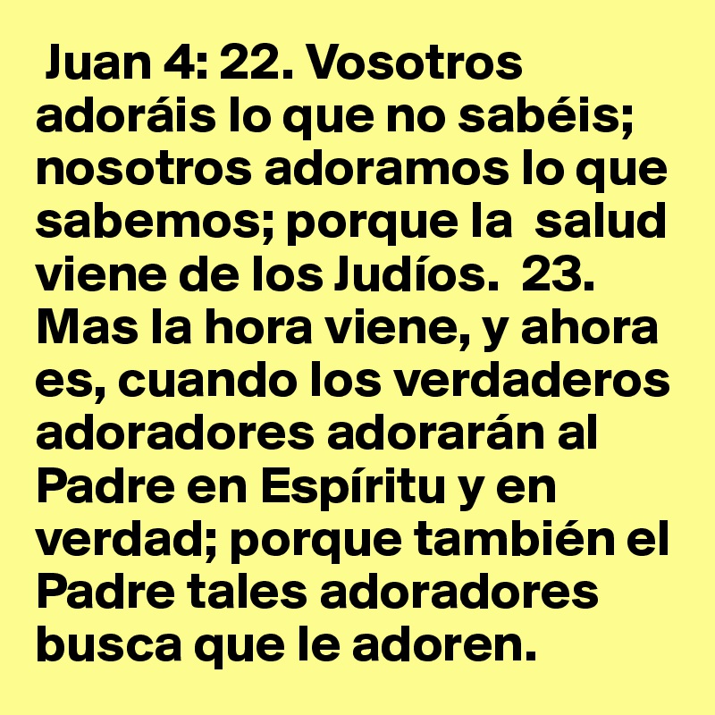  Juan 4: 22. Vosotros adoráis lo que no sabéis; nosotros adoramos lo que sabemos; porque la  salud viene de los Judíos.  23. Mas la hora viene, y ahora es, cuando los verdaderos adoradores adorarán al Padre en Espíritu y en verdad; porque también el Padre tales adoradores  busca que le adoren.  