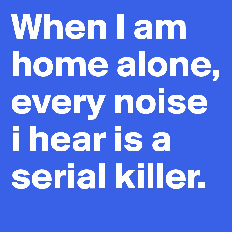 When I am home alone, every noise i hear is a serial killer.