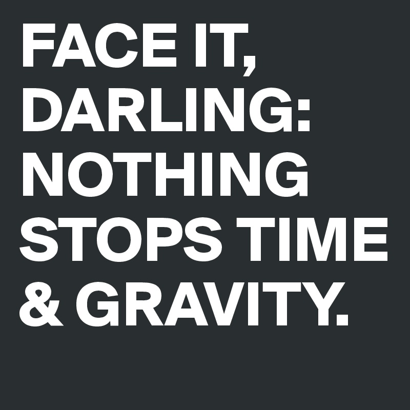 FACE IT, DARLING: NOTHING STOPS TIME & GRAVITY.