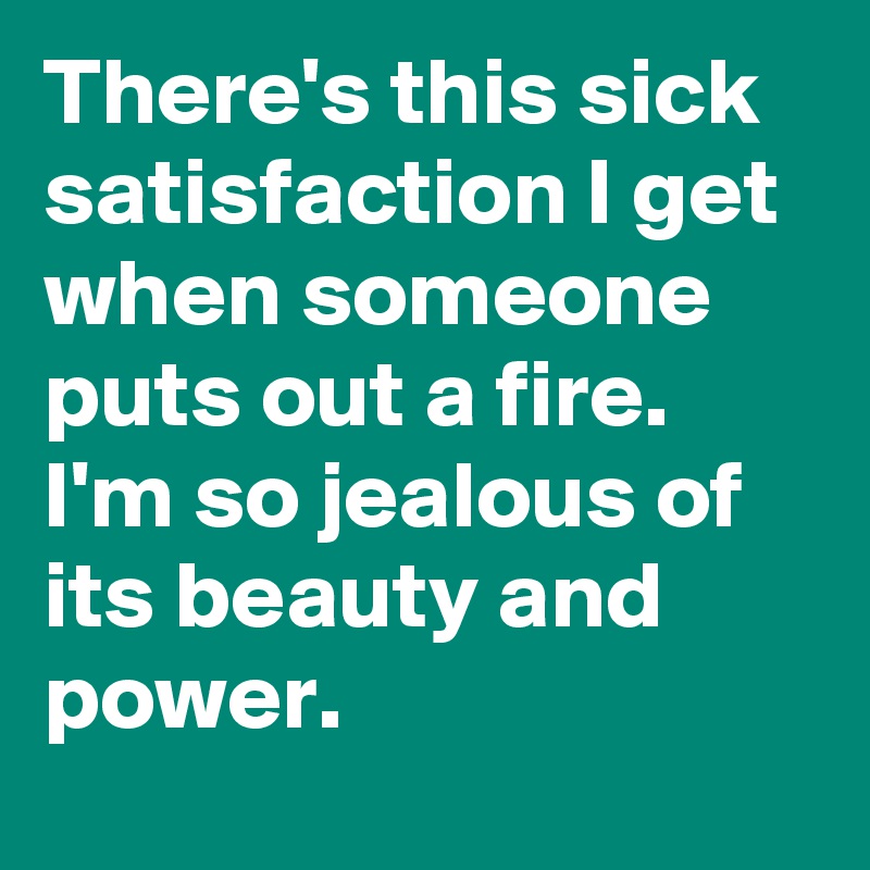 There's this sick satisfaction I get when someone puts out a fire. I'm so jealous of its beauty and power.