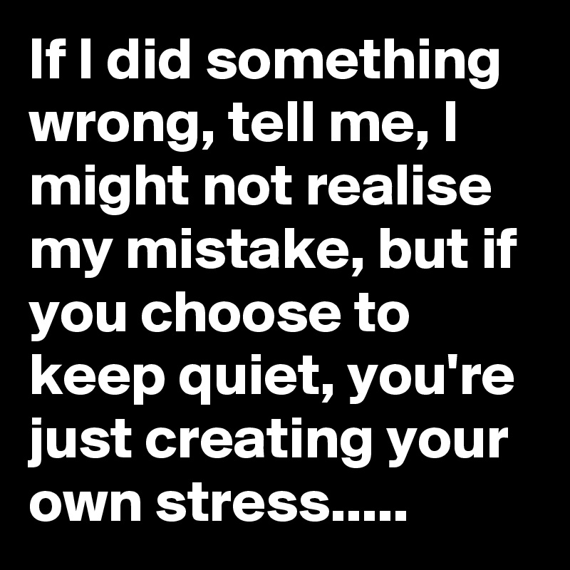 If I did something wrong, tell me, I might not realise my mistake, but if you choose to keep quiet, you're just creating your own stress.....