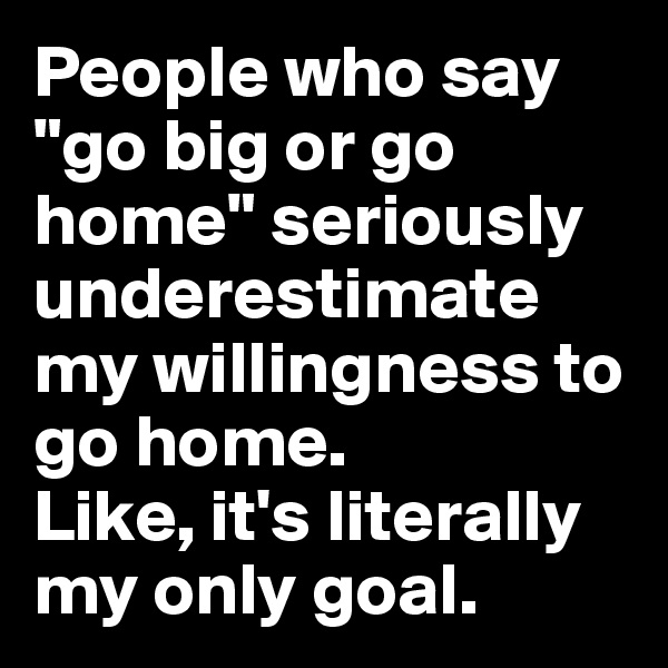 People who say "go big or go home" seriously underestimate my willingness to go home.
Like, it's literally my only goal.