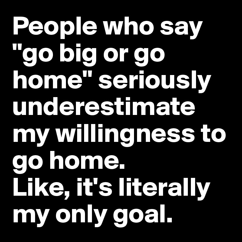 People who say "go big or go home" seriously underestimate my willingness to go home.
Like, it's literally my only goal.