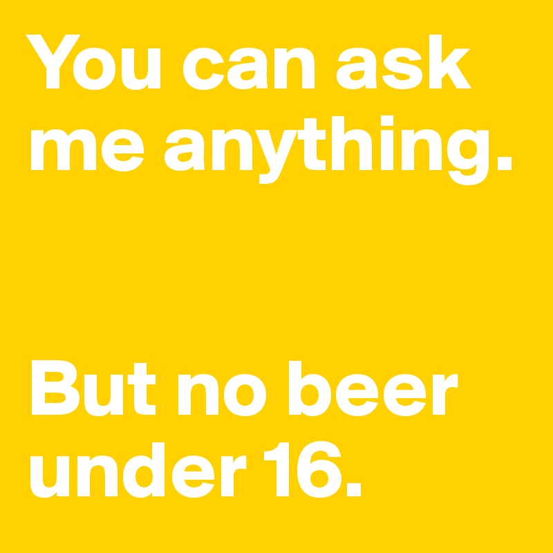 You can ask me anything. 


But no beer under 16.