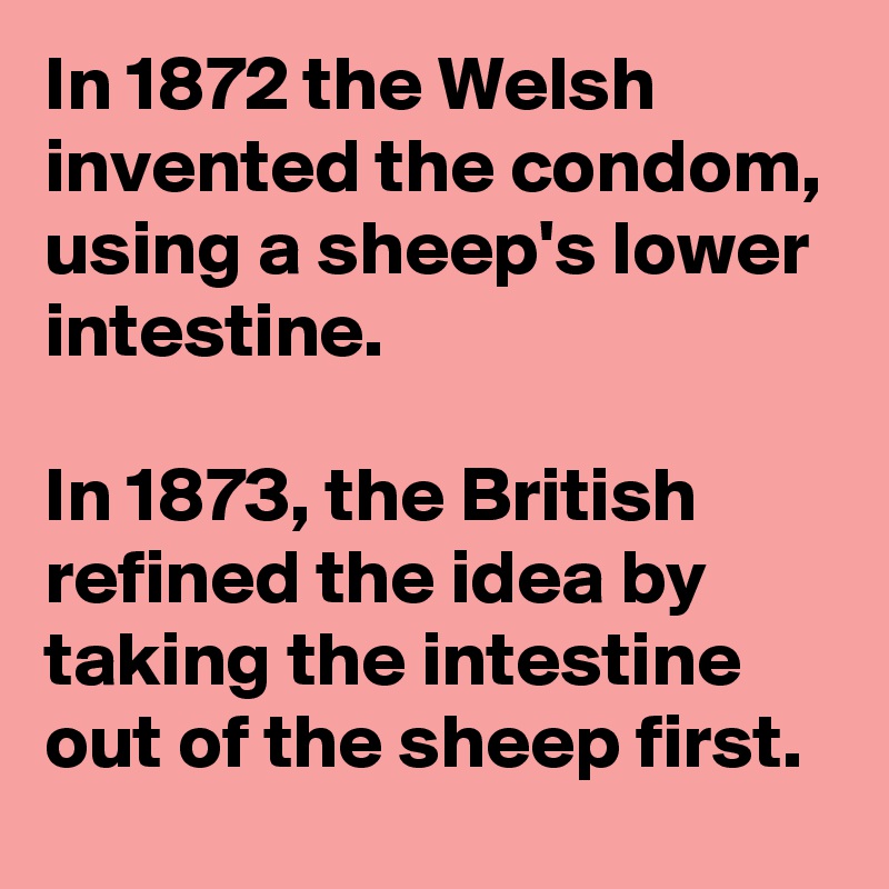In 1872 the Welsh invented the condom, using a sheep's lower intestine. 

In 1873, the British refined the idea by taking the intestine out of the sheep first.