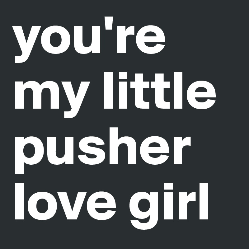 you're my little pusher love girl