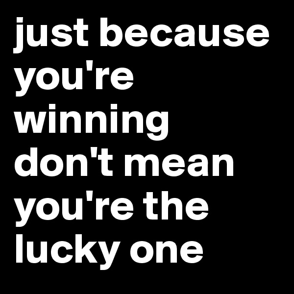 just because you're winning 
don't mean you're the lucky one