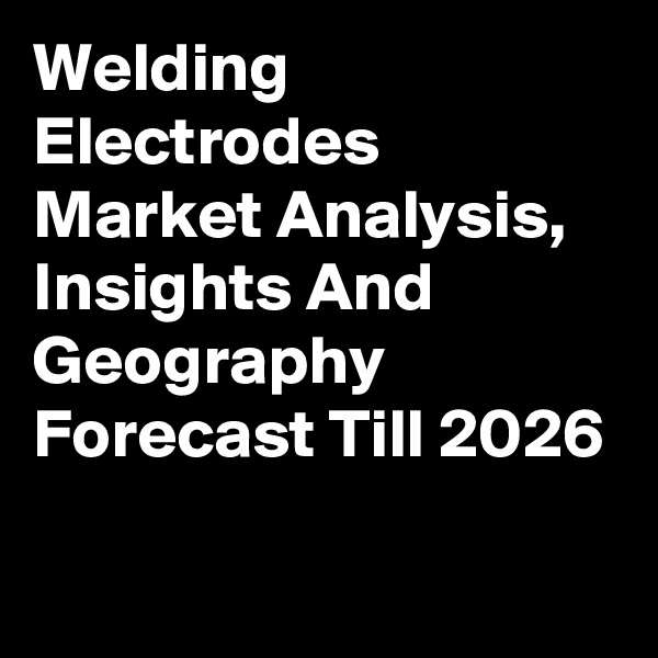 Welding Electrodes Market Analysis, Insights And Geography Forecast Till 2026
