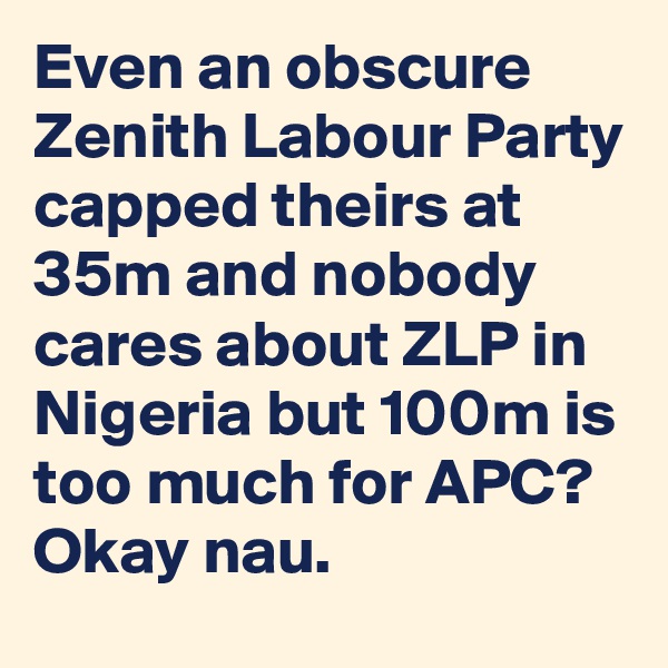Even an obscure Zenith Labour Party capped theirs at 35m and nobody cares about ZLP in Nigeria but 100m is too much for APC? Okay nau. 