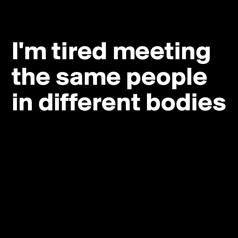 
I'm tired meeting the same people in different bodies



