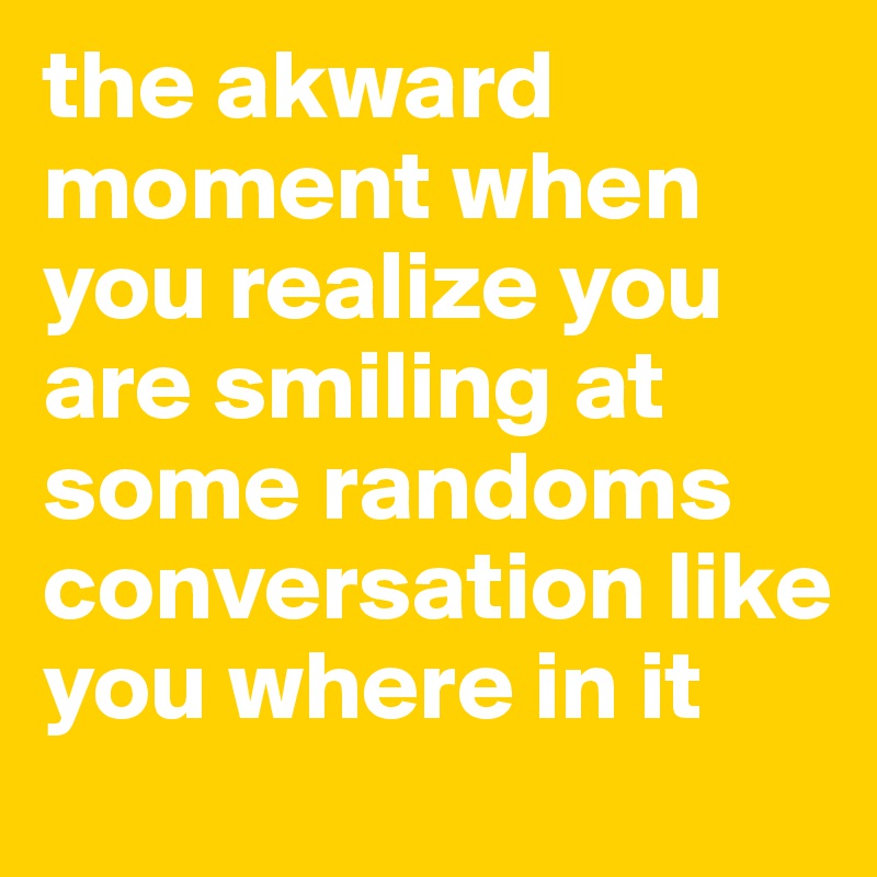 the akward moment when you realize you are smiling at some randoms conversation like you where in it 