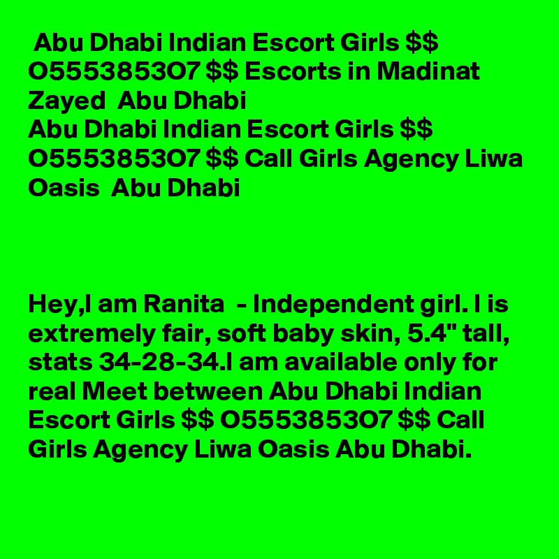 Abu Dhabi Indian Escort Girls $$ O5553853O7 $$ Escorts in Madinat  Zayed  Abu Dhabi 
Abu Dhabi Indian Escort Girls $$ O5553853O7 $$ Call Girls Agency Liwa Oasis  Abu Dhabi



Hey,I am Ranita  - Independent girl. I is extremely fair, soft baby skin, 5.4" tall, stats 34-28-34.I am available only for real Meet between Abu Dhabi Indian Escort Girls $$ O5553853O7 $$ Call Girls Agency Liwa Oasis Abu Dhabi.

