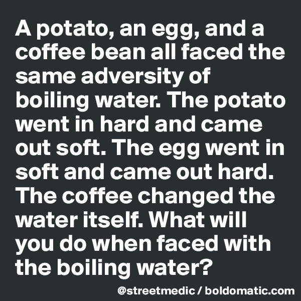 A potato, an egg, and a coffee bean all faced the same adversity of boiling water. The potato went in hard and came out soft. The egg went in soft and came out hard. The coffee changed the water itself. What will you do when faced with the boiling water?