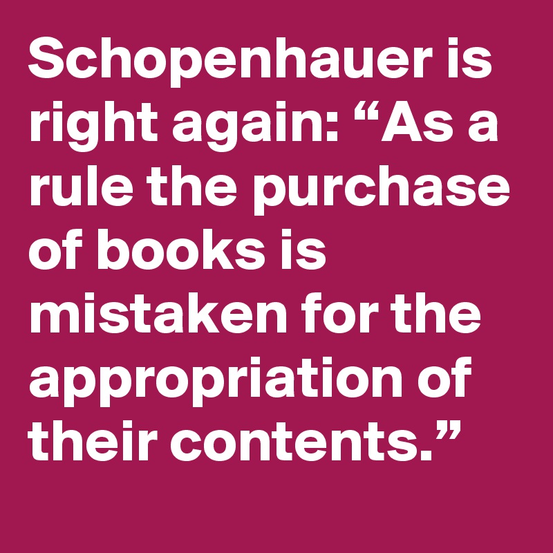 Schopenhauer is right again: “As a rule the purchase of books is mistaken for the appropriation of their contents.”