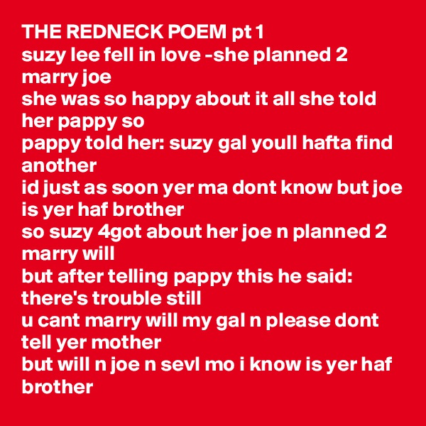 THE REDNECK POEM pt 1
suzy lee fell in love -she planned 2 marry joe
she was so happy about it all she told her pappy so
pappy told her: suzy gal youll hafta find another
id just as soon yer ma dont know but joe is yer haf brother
so suzy 4got about her joe n planned 2 marry will
but after telling pappy this he said: there's trouble still 
u cant marry will my gal n please dont tell yer mother
but will n joe n sevl mo i know is yer haf brother