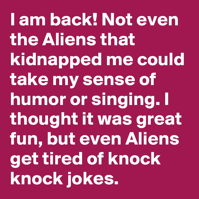 I am back! Not even the Aliens that kidnapped me could take my sense of humor or singing. I thought it was great fun, but even Aliens get tired of knock knock jokes.