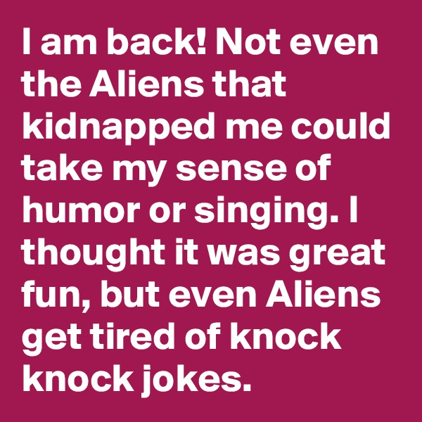 I am back! Not even the Aliens that kidnapped me could take my sense of humor or singing. I thought it was great fun, but even Aliens get tired of knock knock jokes.