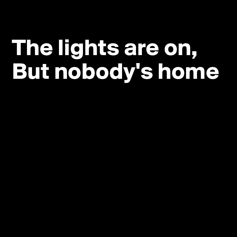 
The lights are on,
But nobody's home





