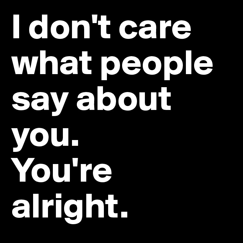 I don't care what people say about you. 
You're alright.