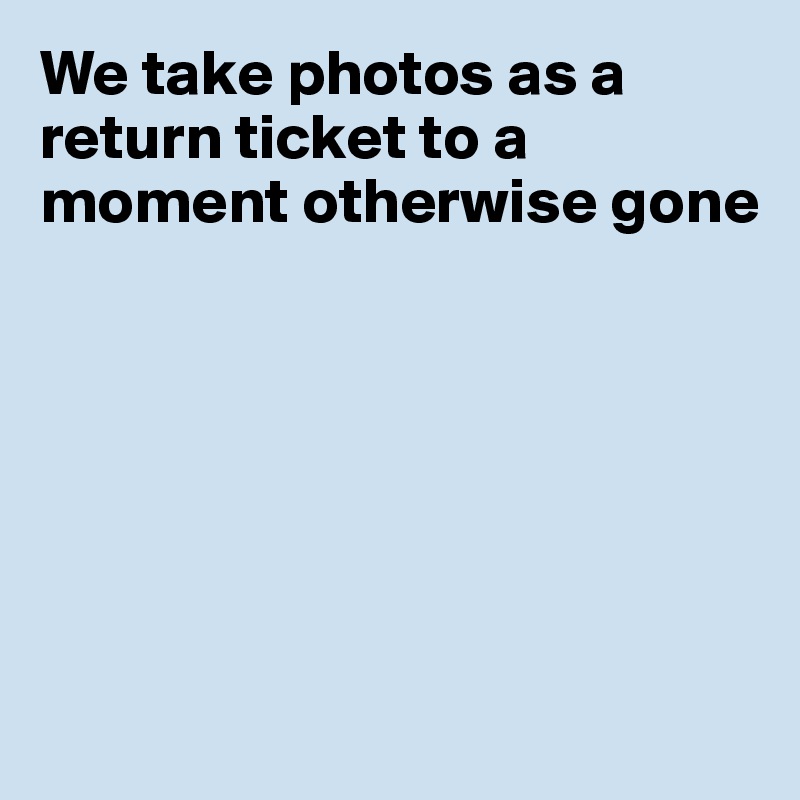 We take photos as a return ticket to a moment otherwise gone







