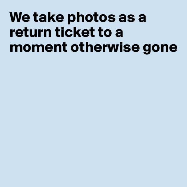 We take photos as a return ticket to a moment otherwise gone







