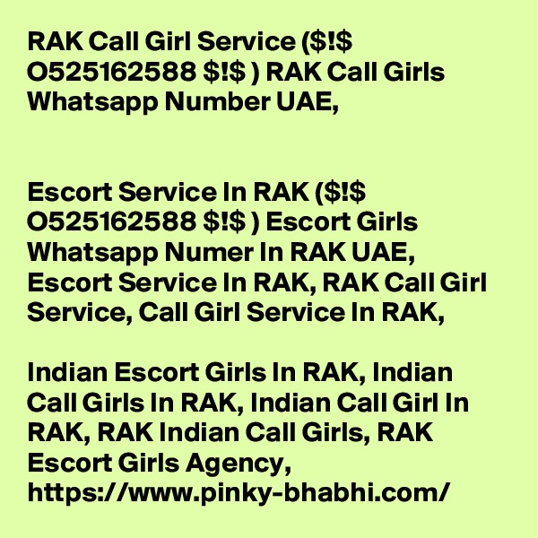 RAK Call Girl Service ($!$ O525162588 $!$ ) RAK Call Girls Whatsapp Number UAE,


Escort Service In RAK ($!$ O525162588 $!$ ) Escort Girls Whatsapp Numer In RAK UAE, Escort Service In RAK, RAK Call Girl Service, Call Girl Service In RAK, 

Indian Escort Girls In RAK, Indian Call Girls In RAK, Indian Call Girl In RAK, RAK Indian Call Girls, RAK Escort Girls Agency, https://www.pinky-bhabhi.com/
