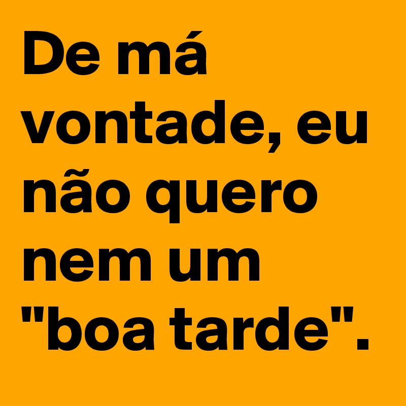 De má vontade, eu não quero nem um "boa tarde".