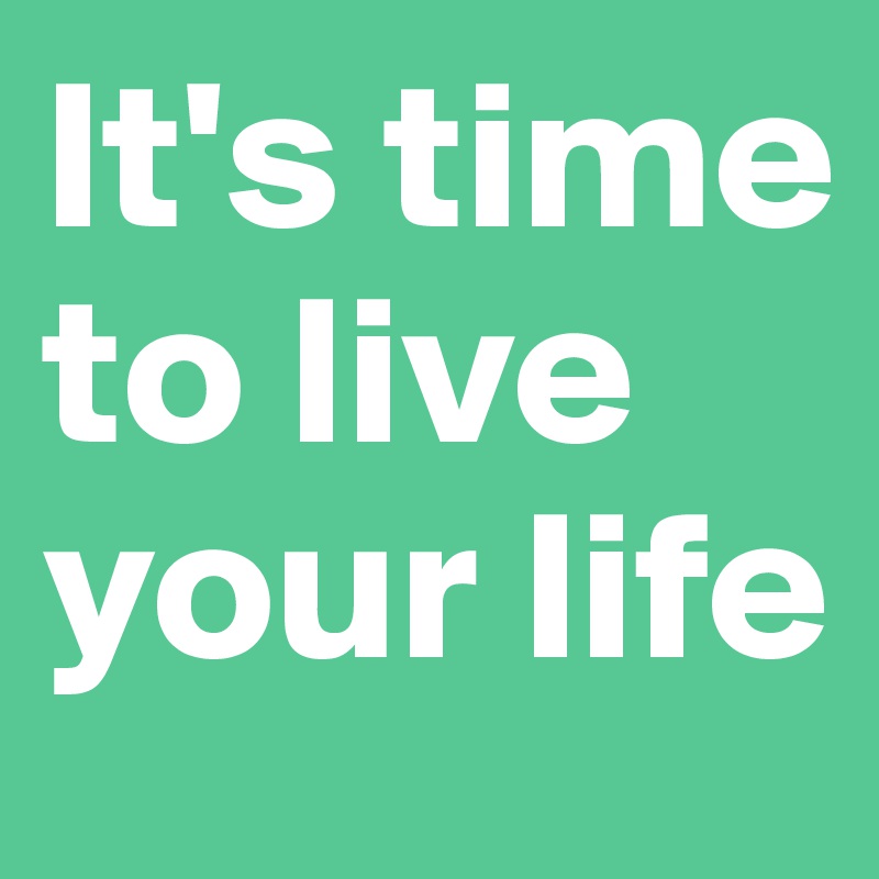 It's time to live your life
