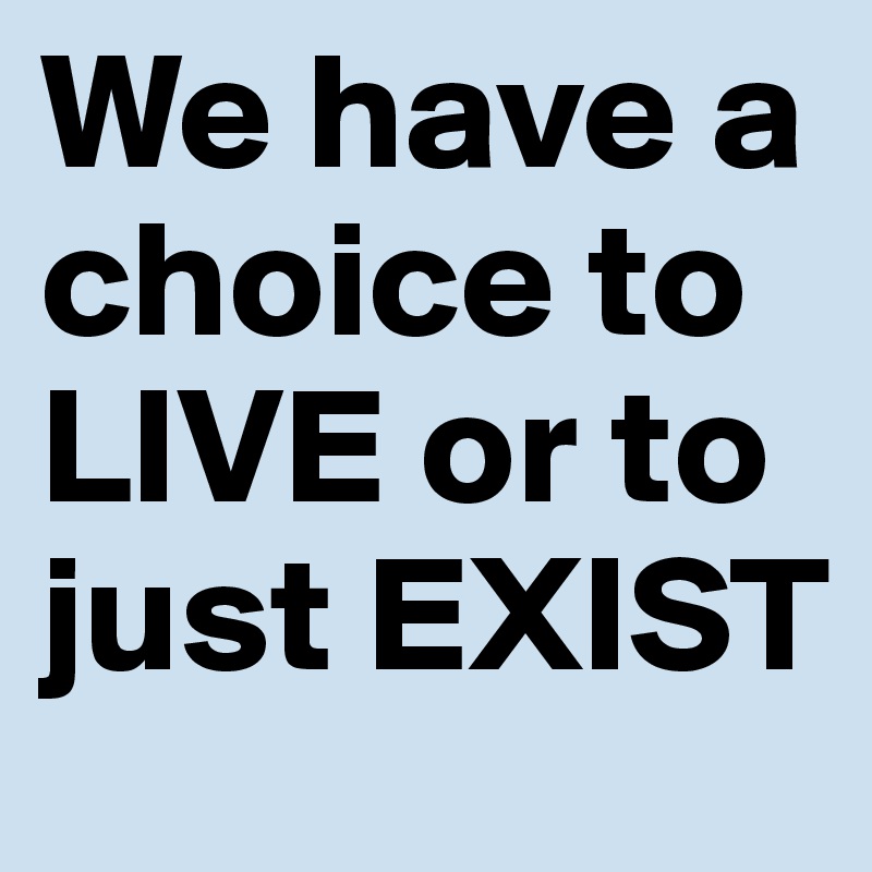 We have a choice to LIVE or to just EXIST