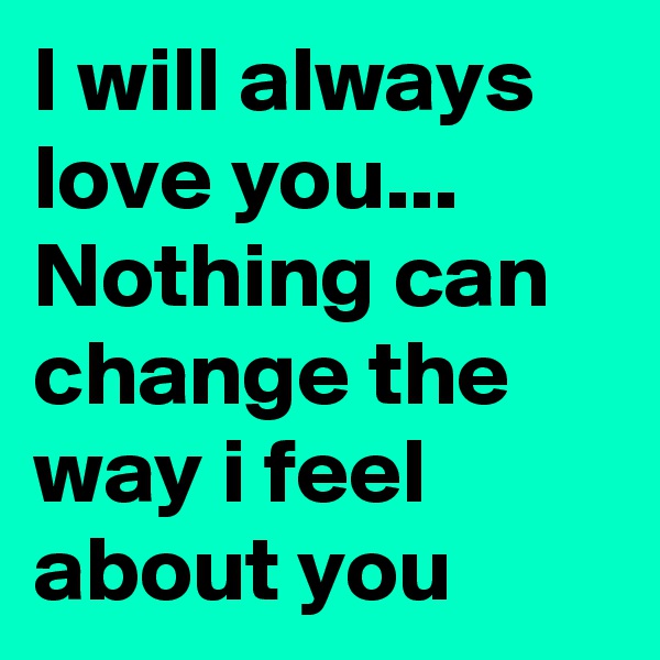 I will always love you... Nothing can change the way i feel about you