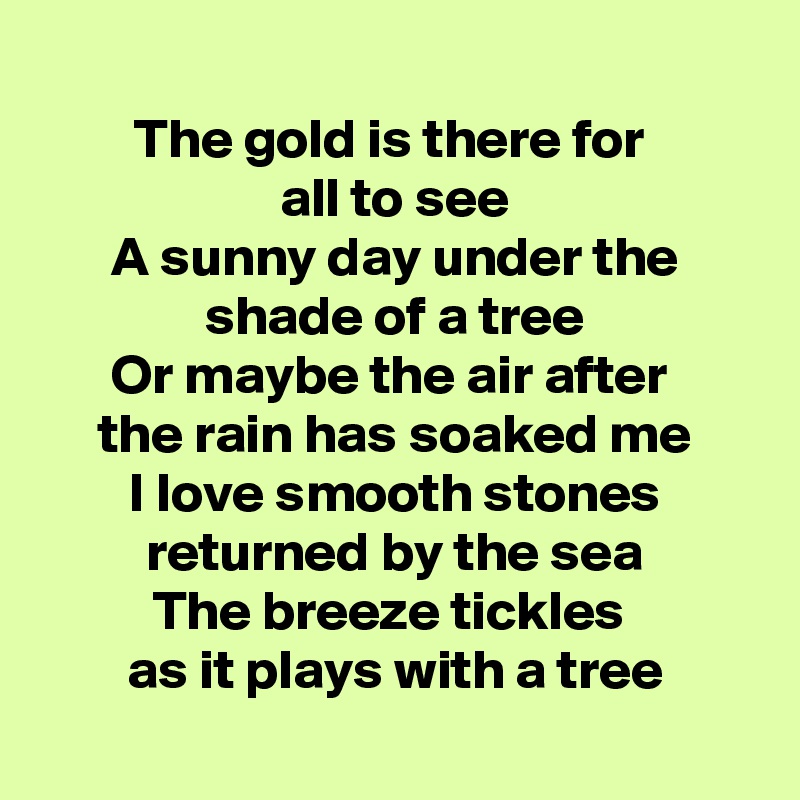 
The gold is there for 
all to see
A sunny day under the shade of a tree
Or maybe the air after 
the rain has soaked me
I love smooth stones returned by the sea
The breeze tickles 
as it plays with a tree

