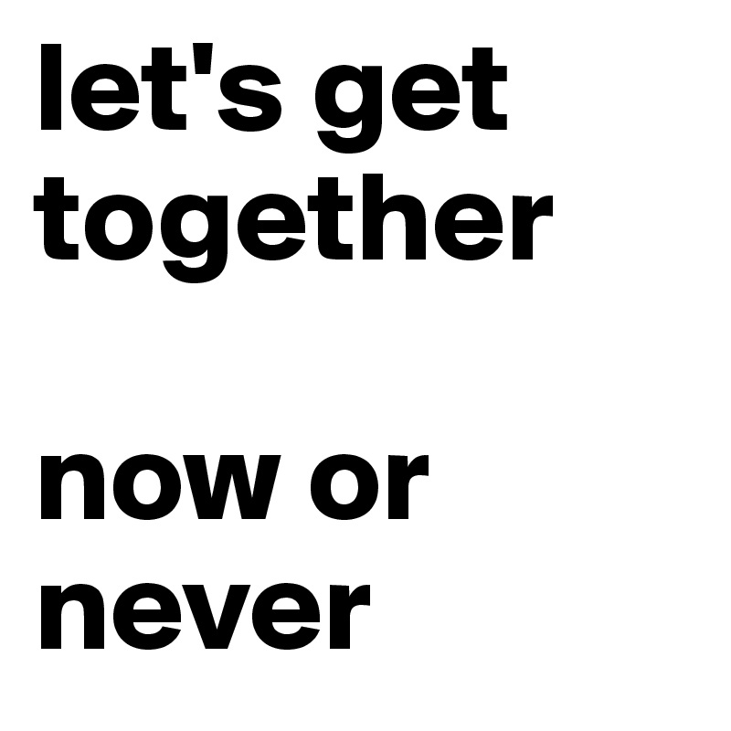 let's get together

now or never