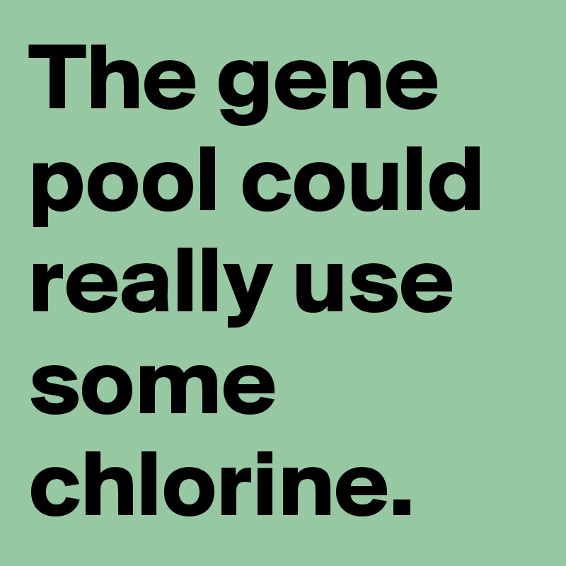 The gene pool could really use some chlorine.