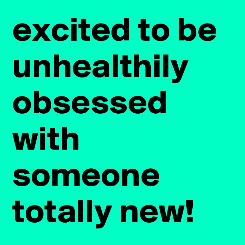 excited to be unhealthily obsessed with someone totally new!