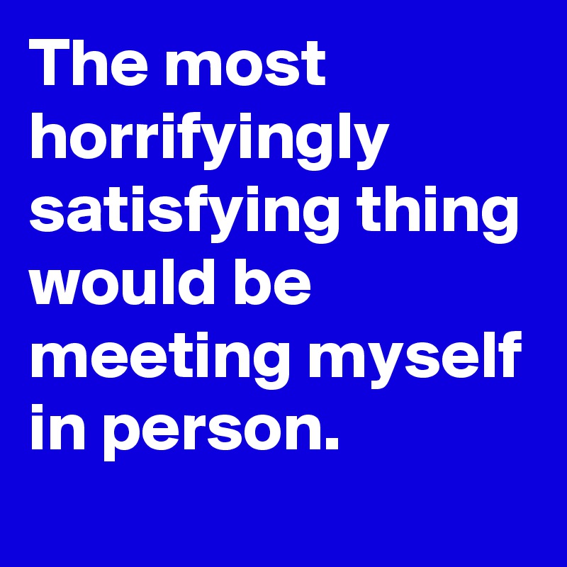 The most horrifyingly satisfying thing would be meeting myself in person. 