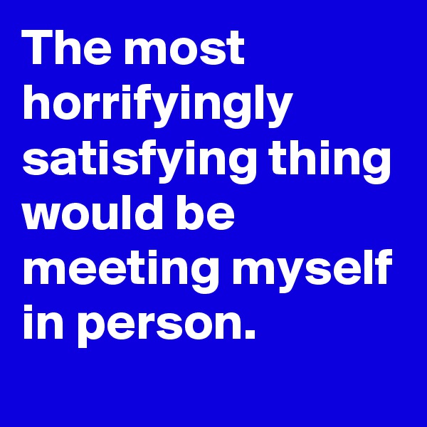 The most horrifyingly satisfying thing would be meeting myself in person. 